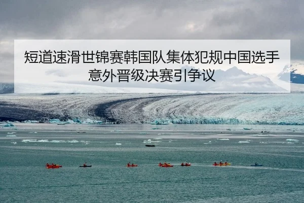 短道速滑世锦赛韩国队集体犯规中国选手意外晋级决赛引争议